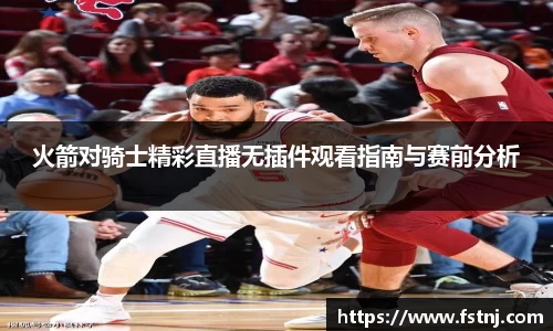 火箭对骑士精彩直播无插件观看指南与赛前分析