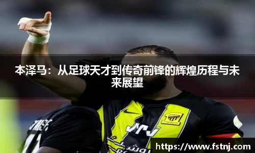 本泽马：从足球天才到传奇前锋的辉煌历程与未来展望