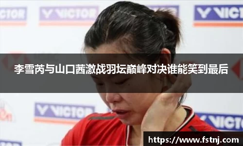 李雪芮与山口茜激战羽坛巅峰对决谁能笑到最后