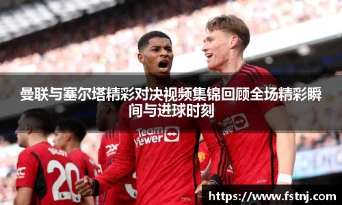 曼联与塞尔塔精彩对决视频集锦回顾全场精彩瞬间与进球时刻